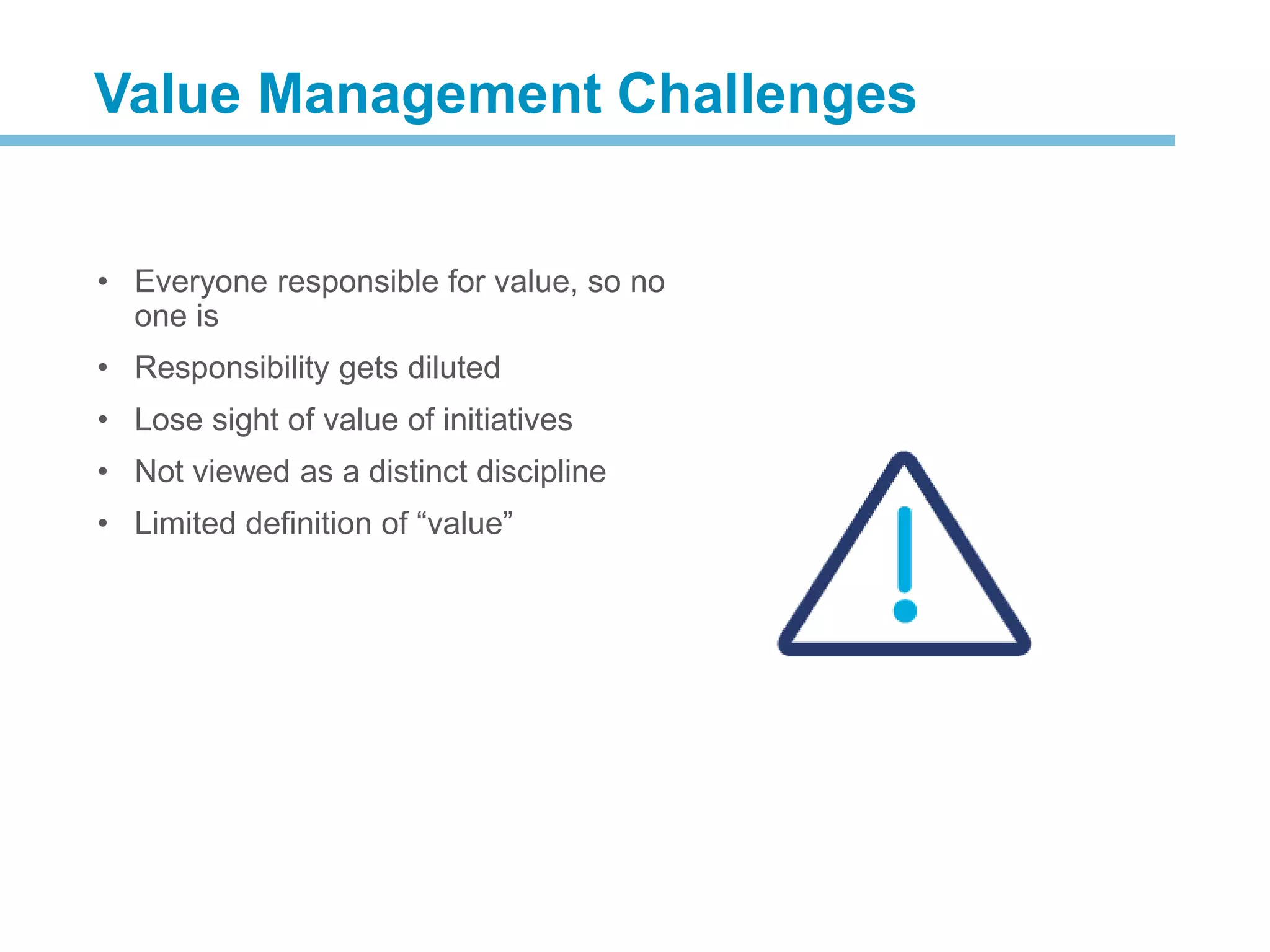 • Everyone responsible for value, so no
one is
• Responsibility gets diluted
• Lose sight of value of initiatives
• Not viewed as a distinct discipline
• Limited definition of “value”
The Need for Value Management
What is Value Management
Value Management Challenges
 