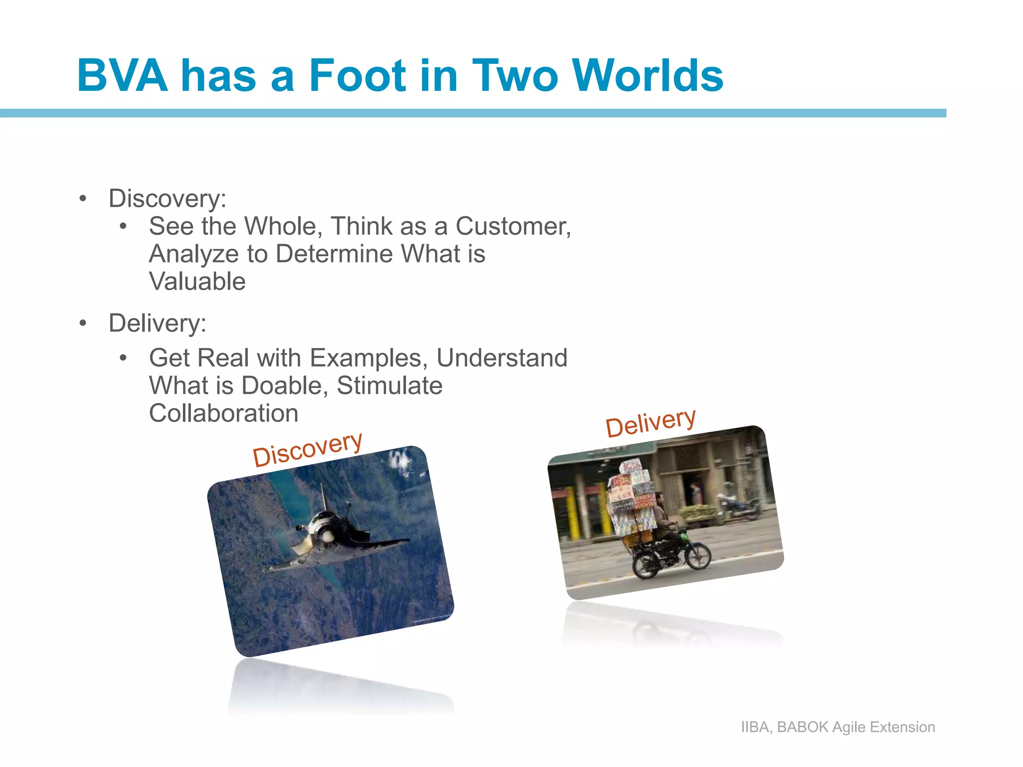 • Discovery:
• See the Whole, Think as a Customer,
Analyze to Determine What is
Valuable
• Delivery:
• Get Real with Examples, Understand
What is Doable, Stimulate
Collaboration
IIBA, BABOK Agile Extension
BVA has a Foot in Two Worlds
 