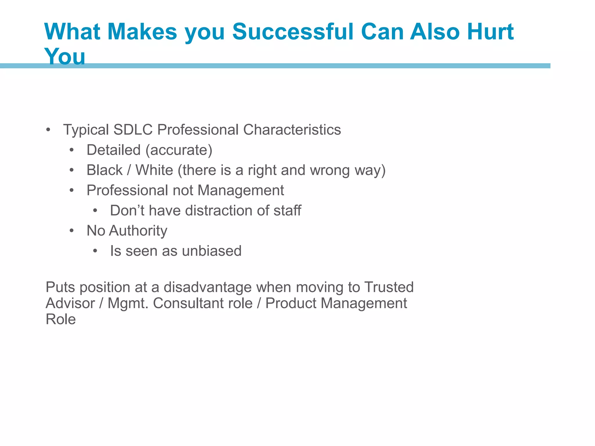 • Typical SDLC Professional Characteristics
• Detailed (accurate)
• Black / White (there is a right and wrong way)
• Professional not Management
• Don’t have distraction of staff
• No Authority
• Is seen as unbiased
Puts position at a disadvantage when moving to Trusted
Advisor / Mgmt. Consultant role / Product Management
Role
What Makes you Successful Can Also Hurt
You
 