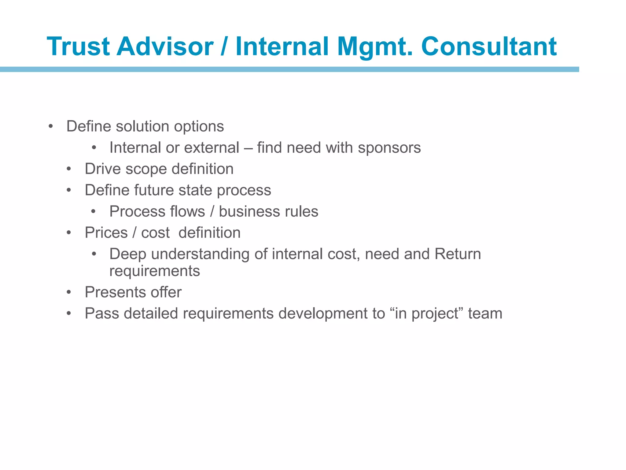 • Define solution options
• Internal or external – find need with sponsors
• Drive scope definition
• Define future state process
• Process flows / business rules
• Prices / cost definition
• Deep understanding of internal cost, need and Return
requirements
• Presents offer
• Pass detailed requirements development to “in project” team
Trust Advisor / Internal Mgmt. Consultant
 
