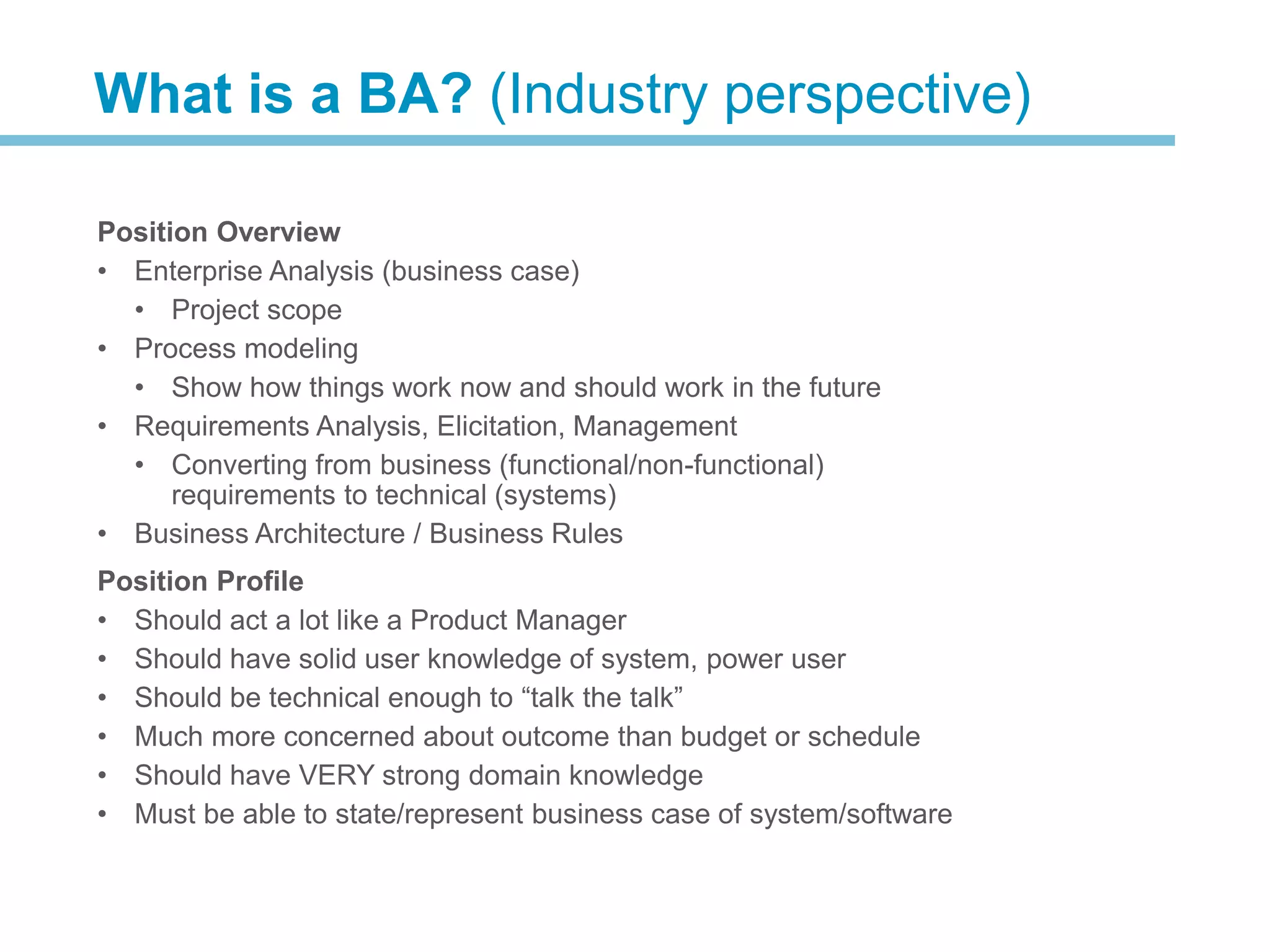 Position Overview
• Enterprise Analysis (business case)
• Project scope
• Process modeling
• Show how things work now and should work in the future
• Requirements Analysis, Elicitation, Management
• Converting from business (functional/non-functional)
requirements to technical (systems)
• Business Architecture / Business Rules
Position Profile
• Should act a lot like a Product Manager
• Should have solid user knowledge of system, power user
• Should be technical enough to “talk the talk”
• Much more concerned about outcome than budget or schedule
• Should have VERY strong domain knowledge
• Must be able to state/represent business case of system/software
What is a BA? (Industry perspective)
 