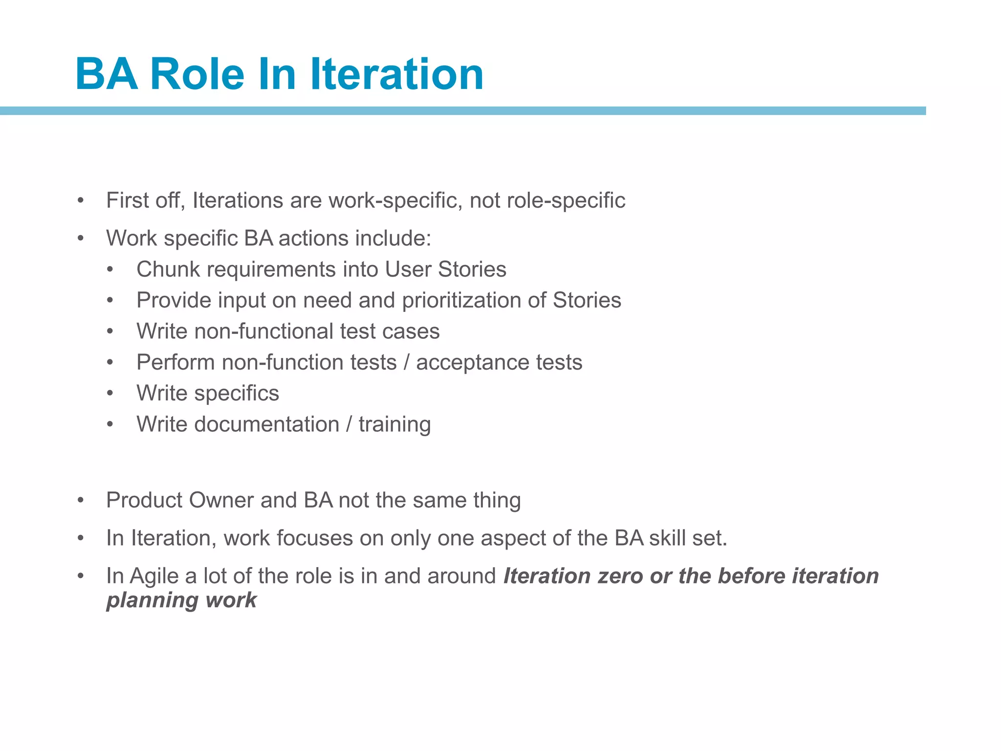 • First off, Iterations are work-specific, not role-specific
• Work specific BA actions include:
• Chunk requirements into User Stories
• Provide input on need and prioritization of Stories
• Write non-functional test cases
• Perform non-function tests / acceptance tests
• Write specifics
• Write documentation / training
• Product Owner and BA not the same thing
• In Iteration, work focuses on only one aspect of the BA skill set.
• In Agile a lot of the role is in and around Iteration zero or the before iteration
planning work
BA Role In Iteration
 