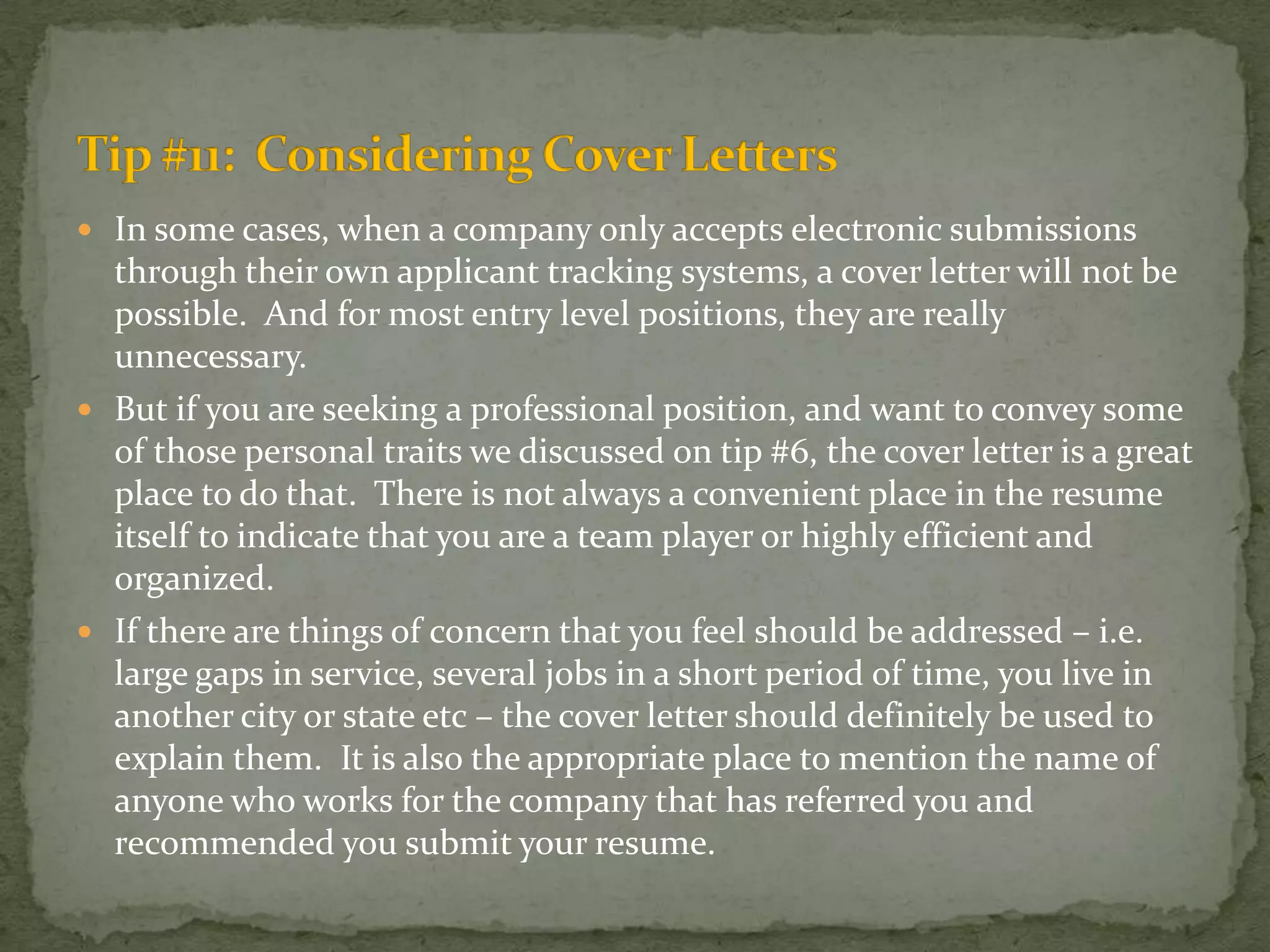 In some cases, when a company only accepts electronic submissions through their own applicant tracking systems, a cover letter will not be possible.  And for most entry level positions, they are really unnecessary.  But if you are seeking a professional position, and want to convey some of those personal traits we discussed on tip #6, the cover letter is a great place to do that.  There is not always a convenient place in the resume itself to indicate that you are a team player or highly efficient and organized.  If there are things of concern that you feel should be addressed – i.e. large gaps in service, several jobs in a short period of time, you live in another city or state etc – the cover letter should definitely be used to explain them.  It is also the appropriate place to mention the name of anyone who works for the company that has referred you and recommended you submit your resume.Tip #11:  Considering Cover Letters