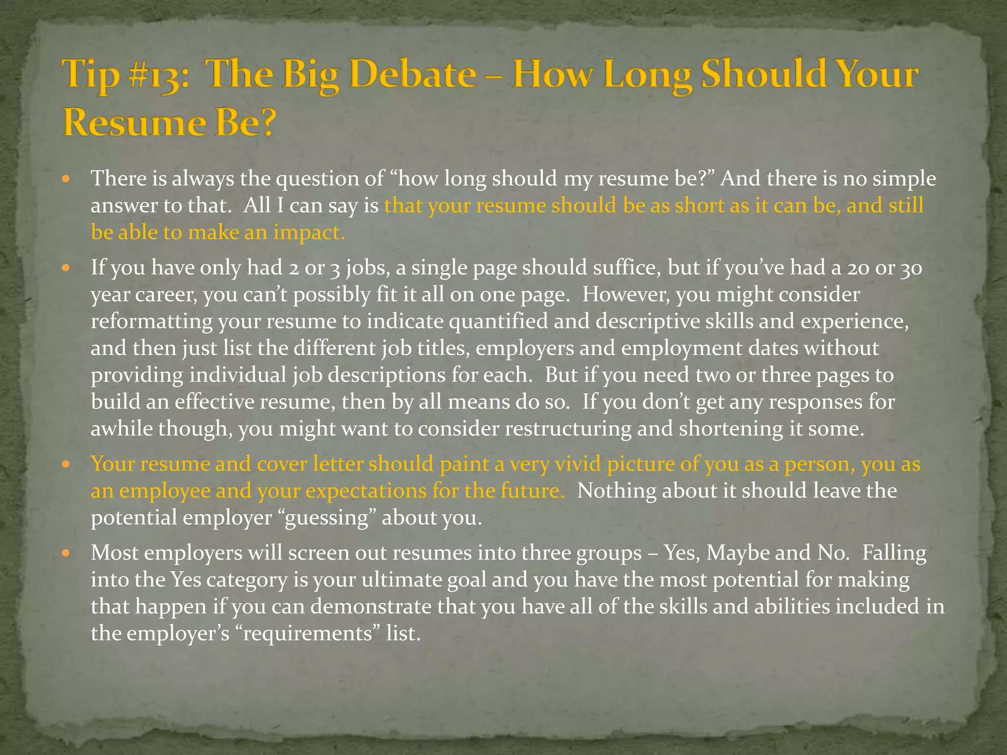 There is always the question of “how long should my resume be?” And there is no simple answer to that.  All I can say is that your resume should be as short as it can be, and still be able to make an impact.  If you have only had 2 or 3 jobs, a single page should suffice, but if you’ve had a 20 or 30 year career, you can’t possibly fit it all on one page.  However, you might consider reformatting your resume to indicate quantified and descriptive skills and experience, and then just list the different job titles, employers and employment dates without providing individual job descriptions for each.  But if you need two or three pages to build an effective resume, then by all means do so.  If you don’t get any responses for awhile though, you might want to consider restructuring and shortening it some.Your resume and cover letter should paint a very vivid picture of you as a person, you as an employee and your expectations for the future.  Nothing about it should leave the potential employer “guessing” about you.  Most employers will screen out resumes into three groups – Yes, Maybe and No.  Falling into the Yes category is your ultimate goal and you have the most potential for making that happen if you can demonstrate that you have all of the skills and abilities included in the employer’s “requirements” list.Tip #13:  The Big Debate – How Long Should Your Resume Be?