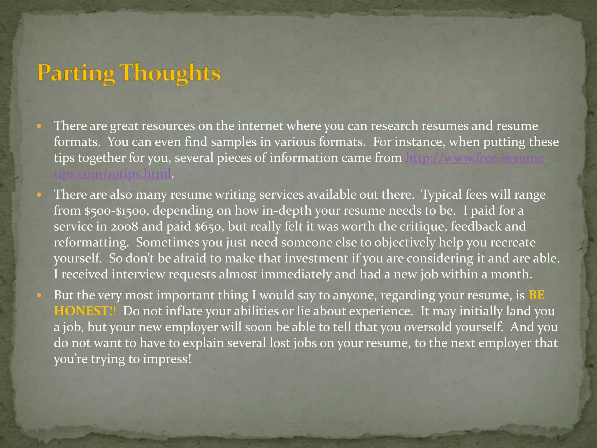 There are great resources on the internet where you can research resumes and resume formats.  You can even find samples in various formats.  For instance, when putting these tips together for you, several pieces of information came from http://www.free-resume-tips.com/10tips.html. There are also many resume writing services available out there.  Typical fees will range from $500-$1500, depending on how in-depth your resume needs to be.  I paid for a service in 2008 and paid $650, but really felt it was worth the critique, feedback and reformatting.  Sometimes you just need someone else to objectively help you recreate yourself.  So don’t be afraid to make that investment if you are considering it and are able.  I received interview requests almost immediately and had a new job within a month.But the very most important thing I would say to anyone, regarding your resume, is BE HONEST!!  Do not inflate your abilities or lie about experience.  It may initially land you a job, but your new employer will soon be able to tell that you oversold yourself.  And you do not want to have to explain several lost jobs on your resume, to the next employer that you’re trying to impress!Parting Thoughts