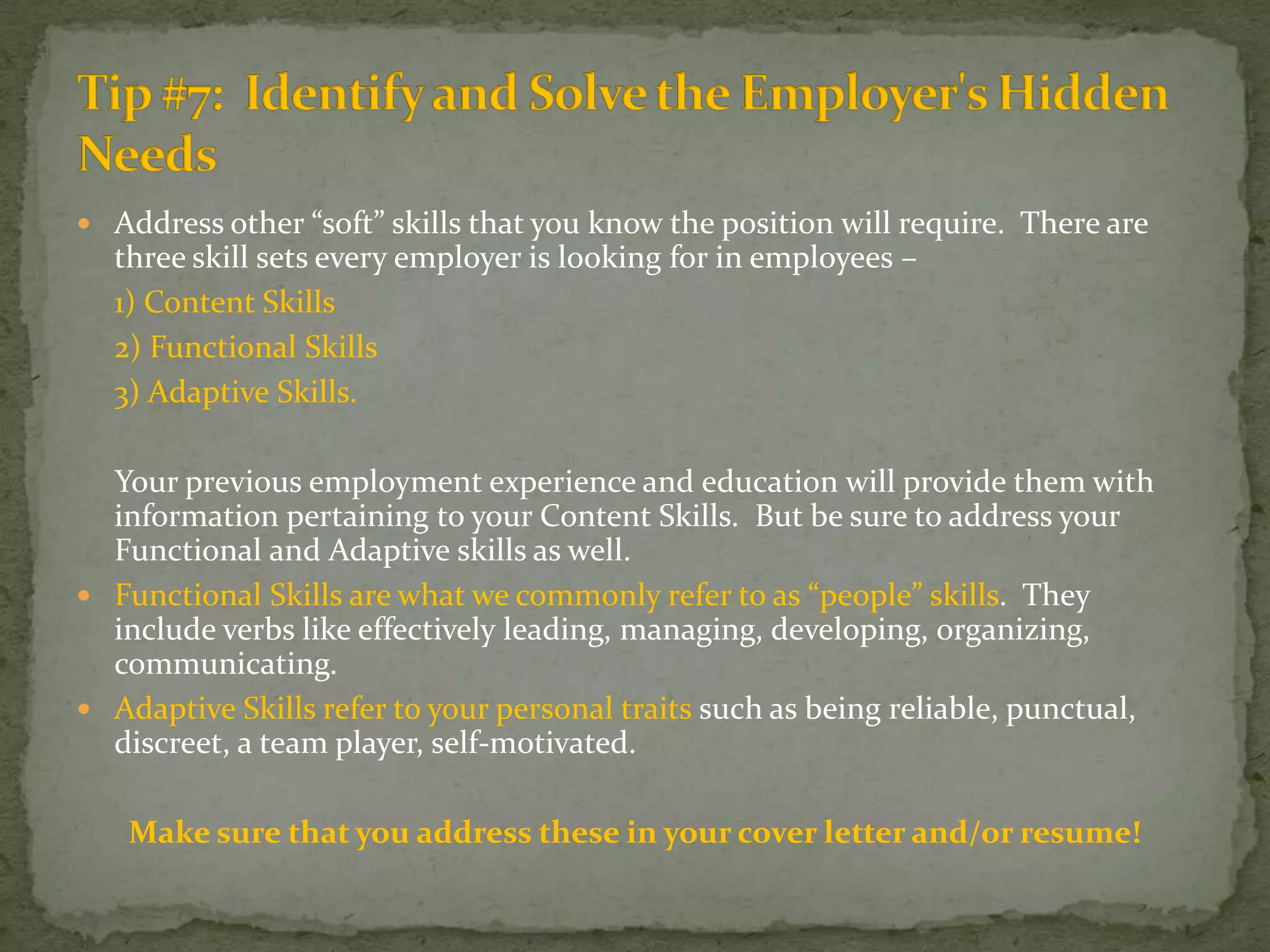 Address other “soft” skills that you know the position will require.  There are three skill sets every employer is looking for in employees – 1) Content Skills	2) Functional Skills	3) Adaptive Skills.       Your previous employment experience and education will provide them with information pertaining to your Content Skills.  But be sure to address your Functional and Adaptive skills as well.Functional Skills are what we commonly refer to as “people” skills.  They include verbs like effectively leading, managing, developing, organizing, communicating.Adaptive Skills refer to your personal traits such as being reliable, punctual, discreet, a team player, self-motivated.Make sure that you address these in your cover letter and/or resume!Tip #7:  Identify and Solve the Employer's Hidden Needs