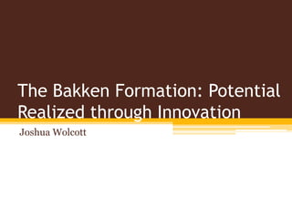 The Bakken Formation: Potential
Realized through Innovation
Joshua Wolcott
 