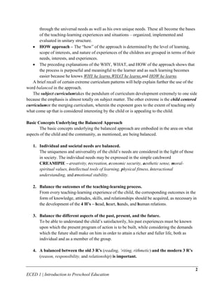 through the universal needs as well as his own unique needs. These all become the bases
       of the teaching-learning experiences and situations – organized, implemented and
       evaluated in unitary structure.
       HOW approach – The “how” of the approach is determined by the level of learning,
       scope of interests, and nature of experiences of the children are grouped in terms of their
       needs, interests, and experiences.
       The preceding explanations of the WHY, WHAT, and HOW of the approach shows that
       the process is purposeful and meaningful to the learner and as such learning becomes
       easier because he knows WHY he learns,WHAT he learns,and HOW he learns.
   A brief recall of certain extreme curriculum patterns will help explain further the use of the
word balanced in the approach.
   The subject curriculumtakes the pendulum of curriculum development extremely to one side
because the emphasis is almost totally on subject matter. The other extreme is the child centered
curriculumor the merging curriculum, wherein the exponent goes to the extent of teaching only
what come up that is considered interesting by the child or is appealing to the child.

Basic Concepts Underlying the Balanced Approach
       The basic concepts underlying the balanced approach are embodied in the area on what
aspects of the child and the community, as mentioned, are being balanced.

   1. Individual and societal needs are balanced.
      The uniqueness and universality of the child’s needs are considered in the light of those
      in society. The individual needs may be expressed in the simple catchword
      CREAMIPIE – creativity, recreation, economic security, aesthetic sense, moral-
      spiritual values, intellectual tools of learning, physical fitness, interactional
      understanding, and emotional stability.

   2. Balance the outcomes of the teaching-learning process.
      From every teaching-learning experience of the child, the corresponding outcomes in the
      form of knowledge, attitudes, skills, and relationships should be acquired, as necessary in
      the development of the 4 H’s – head, heart, hands, and human relations.

   3. Balance the different aspects of the past, present, and the future.
      To be able to understand the child’s satisfactorily, his past experiences must be known
      upon which the present program of action is to be built, while considering the demands
      which the future shall make on him in order to attain a richer and fuller life, both as
      individual and as a member of the group.

   4. A balanced between the old 3 R’s (reading, ‘riting, rithmetic) and the modern 3 R’s
      (reason, responsibility, and relationship) is important.

                                                                                                  2
ECED 1 | Introduction to Preschool Education
 