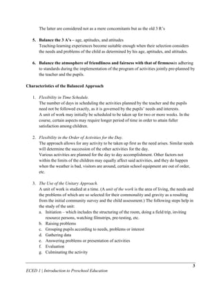 The latter are considered not as a mere concomitants but as the old 3 R’s

   5. Balance the 3 A’s – age, aptitudes, and attitudes
      Teaching-learning experiences become suitable enough when their selection considers
      the needs and problems of the child as determined by his age, aptitudes, and attitudes.

   6. Balance the atmosphere of friendliness and fairness with that of firmnessin adhering
      to standards during the implementation of the program of activities jointly pre-planned by
      the teacher and the pupils.

Characteristics of the Balanced Approach

   1. Flexibility in Time Schedule.
      The number of days in scheduling the activities planned by the teacher and the pupils
      need not be followed exactly, as it is governed by the pupils’ needs and interests.
      A unit of work may initially be scheduled to be taken up for two or more weeks. In the
      course, certain aspects may require longer period of time in order to attain fuller
      satisfaction among children.

   2. Flexibility in the Order of Activities for the Day.
      The approach allows for any activity to be taken up first as the need arises. Similar needs
      will determine the succession of the other activities for the day.
      Various activities are planned for the day to day accomplishment. Other factors not
      within the limits of the children may equally affect said activities, and they do happen
      when the weather is bad, visitors are around, certain school equipment are out of order,
      etc.

   3. The Use of the Unitary Approach.
      A unit of work is studied at a time. (A unit of the work is the area of living, the needs and
      the problems of which are so selected for their commonality and gravity as a resulting
      from the initial community survey and the child assessment.) The following steps help in
      the study of the unit:
      a. Initiation – which includes the structuring of the room, doing a field trip, inviting
          resource persons, watching filmstrips, pre-testing, etc.
      b. Raising problems
      c. Grouping pupils according to needs, problems or interest
      d. Gathering data
      e. Answering problems or presentation of activities
      f. Evaluation
      g. Culminating the activity


                                                                                                  3
ECED 1 | Introduction to Preschool Education
 