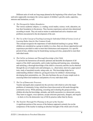 Different units of work are long-range planned at the beginning of the school year. These
said units supposedly encompass the various aspects of children’s growth, needs, capacities,
interests and limitations, as well.

   4. The Disregard for Subject Boundaries.
      The various academic subjects, i.e. reading, social studies, science, work, education, etc.
      lose their boundaries in the process. They become experiences and activities determined
      according to needs. They are used as means to understand and solve situations and
      problems encountered in the development of the unit.

   5. The Use of the Concept of Teaching-Learning for Individual Child of Various Levels of
      Learning Rather than for One Common Grade.
      This concept recognizes the importance of individualized teaching in a group. While
      children are considered as a group in totality in a class, there are always opportunities and
      experiences provided in order to meet their distinctness and uniqueness. In a specific
      period of time, children may be found doing varying activities, purposeful to meet their
      individual needs.

   6. The Call for an Intimate and Thorough Knowledge of the Child.
      To promote the harmonious all-around, optimum and desirable development of all
      aspects of the child’s personality, and to make teaching and learning easy, stimulating
      and satisfying, a thorough knowledge of the child is a necessity and this can be obtained
      through the use of simple tools and techniques, i.e., observation, interview, paper-pencil
      tests, study of anecdotal records, rating scale, etc. This knowledge helps her in
      understanding children’s behavior, giving provisions for children’s shortcomings,
      developing their potentialities, etc. This also facilitates the use of some simple tools in
      assessing behavioral tendencies and patterns of every individual child.

   7. The Use of Democratic Processes.
      Teacher and pupils plan cooperatively the activities with which to solve the major
      problems of community living, which have been discovered as felt needs through the
      community survey. While planning, executing and evaluating the group activities,
      children develop the knowledge, attitudes, and skills necessities in a democratic society.
      They learn to suggest, voice opinions, accept criticisms graciously, disagree, and inquire
      – in short, to live the democratic way of life by practice rather than by theory.

   8. The Need for Thorough Pre-Planning on the part of the Teacher.
      A significant portion of the success of the balances approach certainly lies on the
      competence of the teacher in making an absolute foresight of the whole unit of work.


                                                                                                    4
ECED 1 | Introduction to Preschool Education
 