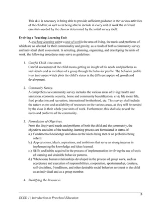 This skill is necessary in being able to provide sufficient guidance in the various activities
       of the children, as well as in being able to include in every unit of work the different
       essentials needed by the class as determined by the initial survey itself.

Evolving a Teaching-Learning Unit
       A teaching-learning unitor a unit of workis the area of living, the needs and problems of
which are so selected for their commonality and gravity, as a result of both a community survey
and individual child assessment. In selecting, planning, organizing, and developing the units of
work, the following procedures may serve as guidelines:

   1. Careful Child Assessment.
      Careful assessment of the child means getting an insight of his needs and problems as
      individuals and as members of a group through the behavior profile. The behavior profile
      is an instrument which plots the child’s status in the different aspects of growth and
      development.

   2. Community Survey.
      A comprehensive community survey includes the various areas of living: health and
      sanitation, economic security, home and community beautification, civic life moral life,
      food production and recreation, international brotherhood, etc. This survey shall include
      the nature extent and availability of resources on the various areas, as they will be needed
      by the class in their whole year units of work. Furthermore, this shall also reveal the
      needs and problems of the community.

   3. Formulation of Objectives.
      From the discovered needs and problems of both the child and the community, the
      objectives and aims of the teaching-learning process are formulated in terms of:
      a.) Fundamental knowledge and ideas on the needs being met or on problems being
          solved.
      b.) Appreciations, ideals, aspirations, and ambitions that serve as strong impetus in
          implementing the knowledge and ideas learned.
      c.) Skills and habits acquired in the process of implementation involving the use of tools
          of learning and desirable behavior patterns.
      d.) Wholesome human relationships developed in the process of group work, such as
          acceptance and execution of responsibilities, cooperation, sportsmanship, courtesy,
          self-discipline, friendliness, and other desirable social behavior pertinent to the child
          as an individual and as a group member.

   4. Identifying the Resources.



                                                                                                   5
ECED 1 | Introduction to Preschool Education
 