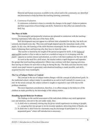 Material and human resources available in the school and in the community are identified
       and determined to help facilitate the teaching-learning community.

   5. Continuous Evaluation.
      A continuous evaluation is done to consider the changes in the pupil’s behavior patterns
      and their acquisition of knowledge and skills. Notations to this effect are entered in the
      daily log.

The Place of Skills
        The meaningful and purposeful situations pre-planned in connection with the teaching-
learning experiences fully take care of the basic skills.
        Skill development may not appear in a definite time scheduled for the day, but skills are
certainly developed every day. This time and length depend upon the immediate needs of the
pupils. In any case, the learning of the skills becomes meaningful, for the children are given the
share of planning them and knowing why they have to learn the same.
         The teacher is limited by the length of the period assigned for skills, in the balanced
approachthe teacher is free to take as much as is needed as long as it is in keeping with the
pupils’ capacity to sustain interest and attention, as well as with their readiness for the new skill.
        As soon as the need for a skill arises, the teacher makes a rapid diagnosis and separates
the groups that need teaching and practice. Others may continue with their ongoing activities,
thus leaving no chance for activities to drag on during the day. The daily activities become more
varied, more pupil interest is generated, individualized teaching is made possible, and skills
acquired become more meaningful.

The Use of Subject Matter or Content
        The concept in the use of subject matter changes with the concept of educational goals. In
the traditional school, subject matter is considered as an end in itself, instead of a means to an
end. In the newer concept, the subject content is taught as required to cope with true-to-life
problem situations.
        The most important consideration, therefore, is to effect change in the behavior of the
children as made possible by the knowledge of the subject matter.

Handling Special Behavior Problems
        The findings in the careful assessment of the individual children may need appropriate
care and attention, relevant to the unit under study, thus:
    1.) A child who is extremely retiring may be given varied experiences in relating to people,
        i.e., assigning him into groups to invite resource speakers, delivering letter of thanks, etc.
    2.) A child who is aloof from his classmates may be encourage to participate in a “get
        acquainted game” where self-introduction is necessary.



                                                                                                     6
ECED 1 | Introduction to Preschool Education
 