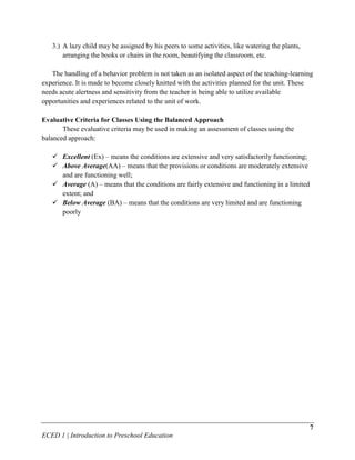 3.) A lazy child may be assigned by his peers to some activities, like watering the plants,
       arranging the books or chairs in the room, beautifying the classroom, etc.

   The handling of a behavior problem is not taken as an isolated aspect of the teaching-learning
experience. It is made to become closely knitted with the activities planned for the unit. These
needs acute alertness and sensitivity from the teacher in being able to utilize available
opportunities and experiences related to the unit of work.

Evaluative Criteria for Classes Using the Balanced Approach
       These evaluative criteria may be used in making an assessment of classes using the
balanced approach:

    Excellent (Ex) – means the conditions are extensive and very satisfactorily functioning;
    Above Average(AA) – means that the provisions or conditions are moderately extensive
     and are functioning well;
    Average (A) – means that the conditions are fairly extensive and functioning in a limited
     extent; and
    Below Average (BA) – means that the conditions are very limited and are functioning
     poorly




                                                                                                 7
ECED 1 | Introduction to Preschool Education
 