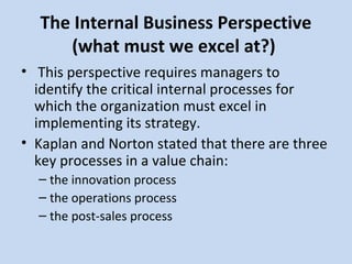 The Internal Business Perspective
(what must we excel at?)
• This perspective requires managers to
identify the critical internal processes for
which the organization must excel in
implementing its strategy.
• Kaplan and Norton stated that there are three
key processes in a value chain:
– the innovation process
– the operations process
– the post-sales process

 
