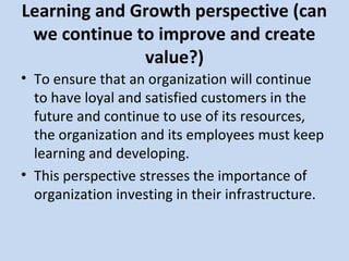Learning and Growth perspective (can
we continue to improve and create
value?)
• To ensure that an organization will continue
to have loyal and satisfied customers in the
future and continue to use of its resources,
the organization and its employees must keep
learning and developing.
• This perspective stresses the importance of
organization investing in their infrastructure.

 