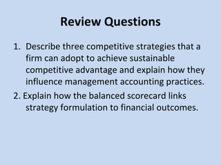 Review Questions
1. Describe three competitive strategies that a
firm can adopt to achieve sustainable
competitive advantage and explain how they
influence management accounting practices.
2. Explain how the balanced scorecard links
strategy formulation to financial outcomes.

 