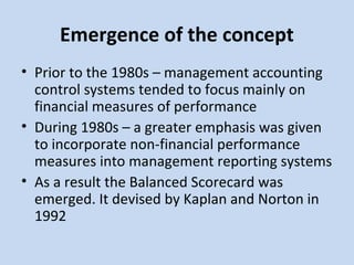 Emergence of the concept
• Prior to the 1980s – management accounting
control systems tended to focus mainly on
financial measures of performance
• During 1980s – a greater emphasis was given
to incorporate non-financial performance
measures into management reporting systems
• As a result the Balanced Scorecard was
emerged. It devised by Kaplan and Norton in
1992

 