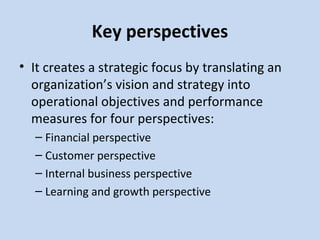 Key perspectives
• It creates a strategic focus by translating an
organization’s vision and strategy into
operational objectives and performance
measures for four perspectives:
– Financial perspective
– Customer perspective
– Internal business perspective
– Learning and growth perspective

 