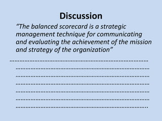 Discussion
“The balanced scorecard is a strategic
management technique for communicating
and evaluating the achievement of the mission
and strategy of the organization”
…………………………………………………………………………
………………………………………………………………………
………………………………………………………………………
………………………………………………………………………
………………………………………………………………………
………………………………………………………………………
……………………………………………………………………..

 