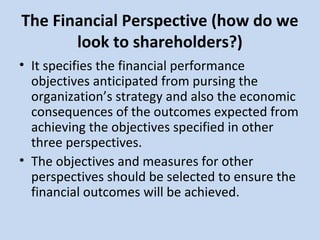 The Financial Perspective (how do we
look to shareholders?)
• It specifies the financial performance
objectives anticipated from pursing the
organization’s strategy and also the economic
consequences of the outcomes expected from
achieving the objectives specified in other
three perspectives.
• The objectives and measures for other
perspectives should be selected to ensure the
financial outcomes will be achieved.

 