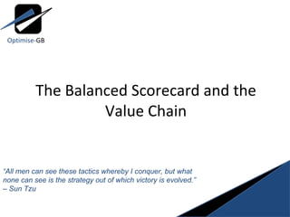 The Balanced Scorecard and the Value Chain “ All men can see these tactics whereby I conquer, but what none can see is the strategy out of which victory is evolved.” – Sun Tzu Optimise- GB 