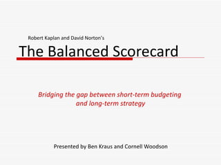 The Balanced Scorecard Presented by Ben Kraus and Cornell Woodson Bridging the gap between short-term budgeting  and long-term strategy Robert Kaplan and David Norton’s 