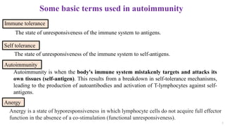 Some basic terms used in autoimmunity
Immune tolerance
3
Autoimmunity
Anergy
The state of unresponsiveness of the immune system to self-antigens.
Self tolerance
The state of unresponsiveness of the immune system to antigens.
Anergy is a state of hyporesponsiveness in which lymphocyte cells do not acquire full effector
function in the absence of a co-stimulation (functional unresponsiveness).
Autoimmunity is when the body's immune system mistakenly targets and attacks its
own tissues (self-antigen). This results from a breakdown in self-tolerance mechanisms,
leading to the production of autoantibodies and activation of T-lymphocytes against self-
antigens.
 