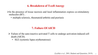 38
6. Breakdown of T-cell Anergy
In the presence of tissue necrosis and local inflammation express co-stimulatory
molecules (B7) .
• multiple sclerosis, rheumatoid arthritis and psoriasis
7. Failure Of AICD
 Failure of the auto-reactive activated T cells to undergo activation-induced cell
death (AICD).
• SLE (systemic lupus erythematosus)
(Lechler et al., 2001; Badami and Quaratino, 2019)
 