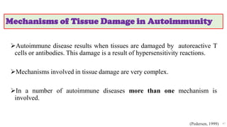Mechanisms of Tissue Damage in Autoimmunity
Autoimmune disease results when tissues are damaged by autoreactive T
cells or antibodies. This damage is a result of hypersensitivity reactions.
Mechanisms involved in tissue damage are very complex.
In a number of autoimmune diseases more than one mechanism is
involved.
47
(Pedersen, 1999)
 