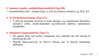 3. Immune complex mediated hypersensitivity (Type III):
• Autoantibodies (Ab) + Antigen (Ag) i.e. [Ab-Ag immune complex] e.g. SLE, RA
4. T-Cell Mediated Damage (Type IV):
• T cells are primarily involved in tissue damage, e.g. autoimmune thyroiditis,
ulcerative colitis, insulin-dependent juvenile-onset diabetes, autoimmune
encephalitis.
5. Stimulatory hypersensitivity (Type V):
• Ab against some cell surface component may stimulate the cell instead of
destroying the cell.
• Thyroid hyper-reactivity in Grave’s disease due to thyroid stimulating
antibodies.
49
(Pedersen, 1999)
 