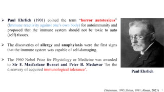  Paul Ehrlich (1901) coined the term “horror autotoxicus”
(Immune reactivity against one’s own body) for autoimmunity and
proposed that the immune system should not be toxic to auto
(self) tissues.
 The discoveries of allergy and anaphylaxis were the first signs
that the immune system was capable of self-damaging.
 The 1960 Nobel Prize for Physiology or Medicine was awarded
to Sir F. Macfarlane Burnet and Peter B. Medawar 'for the
discovery of acquired immunological tolerance’.
5
(Steinman, 1995; Brian, 1991; Ahsan, 2023)
Paul Ehrlich
 