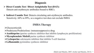 56
Diagnosis
.
 Direct Coombs Test / Direct Antiglobulin Test (DAT):
Detects anti-erythrocyte antibodies bound to RBCs.
 Indirect Coombs Test: Detects circulating anti-erythrocyte antibodies.
Sensitivity :60% to 89%, so a negative test does not exclude IMHA
(Balch and Mackin, 2007; Archer and Mackin, 2013)
IMHA Therapy
Glucocorticoids
Prednisone/Prednisolone: immunosuppressive drug
Azathioprine (purine synthesis inhibitor that inhibits lymphocyte proliferation)
Mycophenolate Mofetil purine synthesis inhibitor
Cyclosporine calcineurin inhibitor that inhibits T-cell function
Leflunomide pyrimidine synthesis inhibitor
 