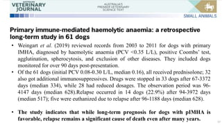 57
• Weingart et al. (2019) reviewed records from 2003 to 2011 for dogs with primary
IMHA, diagnosed by haemolytic anaemia (PCV <0.35 L/L), positive Coombs’ test,
agglutination, spherocytosis, and exclusion of other diseases. They included dogs
monitored for over 90 days post-presentation.
• Of the 61 dogs (initial PCV 0.08-0.30 L/L, median 0.16), all received prednisolone; 32
also got additional immunosuppressives. Drugs were stopped in 33 dogs after 67-3372
days (median 334), while 28 had reduced dosages. The observation period was 96-
4147 days (median 628).Relapse occurred in 14 dogs (22.9%) after 94-3972 days
(median 517); five were euthanized due to relapse after 96-1188 days (median 628).
• The study indicates that while long-term prognosis for dogs with pIMHA is
favorable, relapse remains a significant cause of death even after many years.
 
