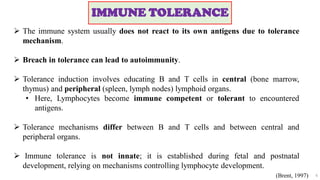 IMMUNE TOLERANCE
6
 The immune system usually does not react to its own antigens due to tolerance
mechanism.
 Breach in tolerance can lead to autoimmunity.
 Tolerance induction involves educating B and T cells in central (bone marrow,
thymus) and peripheral (spleen, lymph nodes) lymphoid organs.
• Here, Lymphocytes become immune competent or tolerant to encountered
antigens.
 Tolerance mechanisms differ between B and T cells and between central and
peripheral organs.
 Immune tolerance is not innate; it is established during fetal and postnatal
development, relying on mechanisms controlling lymphocyte development.
(Brent, 1997)
 