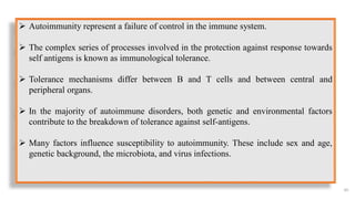 65
 Autoimmunity represent a failure of control in the immune system.
 The complex series of processes involved in the protection against response towards
self antigens is known as immunological tolerance.
 Tolerance mechanisms differ between B and T cells and between central and
peripheral organs.
 In the majority of autoimmune disorders, both genetic and environmental factors
contribute to the breakdown of tolerance against self-antigens.
 Many factors influence susceptibility to autoimmunity. These include sex and age,
genetic background, the microbiota, and virus infections.
 