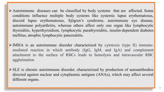 66
Autoimmune diseases can be classified by body systems that are affected. Some
conditions influence multiple body systems like systemic lupus erythematosus,
discoid lupus erythematosus, Sjögren’s syndrome, autoimmune eye disease,
autoimmune polyarthritis, whereas others affect only one organ like lymphocytic
thyroiditis, hyperthyroidism, lymphocytic parathyroiditis, insulin-dependent diabetes
mellitus, atrophic lymphocytic pancreatitis.
IMHA is an autoimmune disorder characterized by cytotoxic (type II) immune-
mediated reaction in which antibody (IgG, IgM, and IgA) and complement
attachment to the surface of RBCs leads to hemolysis and intravascular RBC
agglutination
SLE is chronic autoimmune disorder, characterized by production of autoantibodies
directed against nuclear and cytoplasmic antigens (ANAs), which may affect several
different organs.
 