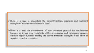 There is a need to understand the pathophysiology, diagnosis and treatment
strategies of autoimmune diseases in detail.
There is a need for development of new treatment protocol for autoimmune
diseases, as it has wide variability, different causative and pathogenic process,
which is highly dynamic, making the current treatment strategies to fall short of
expected complete remission.
68
 