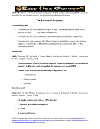 UNIT-III: Balance of Payment: Concept, Components of BOP, and Disequilibrium in BOP – Causes for
disequilibrium and Methods to correct the disequilibrium in Balance of Payment.


                                     The Balance of Payments
Learning Objectives

    •   To understand the fundamental principles of how                 countries measure international
        business activity,     the balance of payments

    •   To understand the critical differences between trade in merchandise and services

    •   To understand how countries with different government policies toward international
        trade and investments, or different levels of economic development, differ in their
        balance of payments

Introduction

 (Refer Page no. 182, Michael R. Czinkota, Iikka A. Ronkainen & Michael H. Moffett., International
Business, Cengage Learning, 2008.)

    •   The measurement of all international economic transactions between the residents of
        a country and foreign residents is called the balance of payments (BOP)

    •   The two major sub accounts of the balance of payments are:

             –   Current account

             –   Capital account

             –   Reserves

Current Account

(Refer Page no. 184, Michael R. Czinkota, Iikka A. Ronkainen & Michael H. Moffett., International
Business, Cengage Learning, 2008.)

    •   I.A. goods, services, and income: 1.Merchandise

    •   2. Shipment and other transportation

    •   3. Travel

    •   4. Investment income

Get MBA study materials, articles, order business templates and stock market updates from or www.easymbaguide.com or
www.easymbaguide.jimdo.com or www.easymbaguide.blogspot.com. Give your valuable feedback easymbaguide@gmail.com.
Join easymbaguide@yahoogroups.com to get updates
 