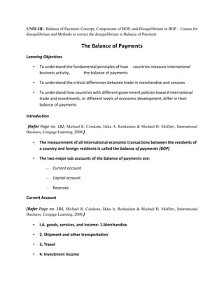 UNIT-III: Balance of Payment: Concept, Components of BOP, and Disequilibrium in BOP – Causes for
disequilibrium and Methods to correct the disequilibrium in Balance of Payment.


                                 The Balance of Payments
Learning Objectives

   •   To understand the fundamental principles of how       countries measure international
       business activity,     the balance of payments

   •   To understand the critical differences between trade in merchandise and services

   •   To understand how countries with different government policies toward international
       trade and investments, or different levels of economic development, differ in their
       balance of payments

Introduction

 (Refer Page no. 182, Michael R. Czinkota, Iikka A. Ronkainen & Michael H. Moffett., International
Business, Cengage Learning, 2008.)

   •   The measurement of all international economic transactions between the residents of
       a country and foreign residents is called the balance of payments (BOP)

   •   The two major sub accounts of the balance of payments are:

           –   Current account

           –   Capital account

           –   Reserves

Current Account

(Refer Page no. 184, Michael R. Czinkota, Iikka A. Ronkainen & Michael H. Moffett., International
Business, Cengage Learning, 2008.)

   •   I.A. goods, services, and income: 1.Merchandise

   •   2. Shipment and other transportation

   •   3. Travel

   •   4. Investment income
 