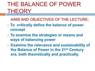 THE BALANCE OF POWER
THEORY
AIMS AND OBJECTIVES OF THE LECTURE:
 To critically define the balance of power
concept
 To examine the strategies or means and
ways of balancing power
 Examine the relevance and sustainability of
the Balance of Power in the 21st Century
era, both theoretically and practically.
 