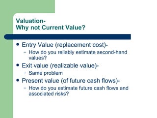 Valuation- Why not Current Value? Entry Value (replacement cost)- How do you reliably estimate second-hand values? Exit value (realizable value)- Same problem Present value (of future cash flows)- How do you estimate future cash flows and associated risks?  