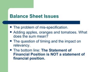 Balance Sheet Issues The problem of mis-specification.  Adding apples, oranges and tomatoes. What does the sum mean?  The question of timing and the impact on relevancy.  The bottom line:  The Statement of Financial Position is NOT a statement of financial position. 
