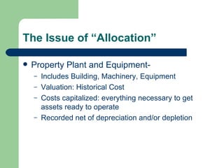 The Issue of “Allocation” Property Plant and Equipment-  Includes Building, Machinery, Equipment Valuation: Historical Cost Costs capitalized: everything necessary to get assets ready to operate Recorded net of depreciation and/or depletion 