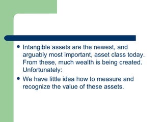 Intangible assets are the newest, and arguably most important, asset class today. From these, much wealth is being created. Unfortunately: We have little idea how to measure and recognize the value of these assets.  