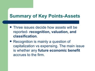 Summary of Key Points-Assets Three issues decide how assets will be reported-  recognition, valuation, and classification . Recognition is mainly a question of capitalization vs expensing. The main issue is whether any  future economic benefit  accrues to the firm.  
