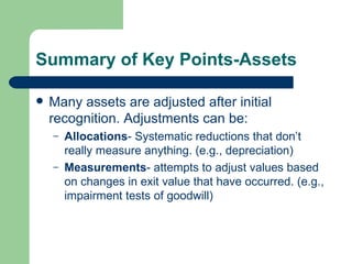 Summary of Key Points-Assets Many assets are adjusted after initial recognition. Adjustments can be: Allocations - Systematic reductions that don’t really measure anything. (e.g., depreciation) Measurements - attempts to adjust values based on changes in exit value that have occurred. (e.g., impairment tests of goodwill) 