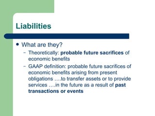 Liabilities What are they?  Theoretically:  probable future sacrifices  of economic benefits  GAAP definition: probable future sacrifices of economic benefits arising from present obligations ….to transfer assets or to provide services ….in the future as a result of  past transactions or events 