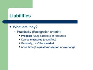 Liabilities What are they? Practically (Recognition criteria):  Probable  future sacrifices of resources Can be  measured  (quantified) Generally,  can’t be avoided . Arise through a  past transaction or exchange .  