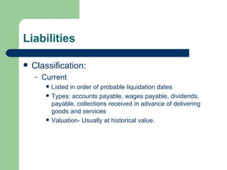 Liabilities Classification: Current Listed in order of probable liquidation dates Types: accounts payable, wages payable, dividends, payable, collections received in advance of delivering goods and services Valuation- Usually at historical value.  