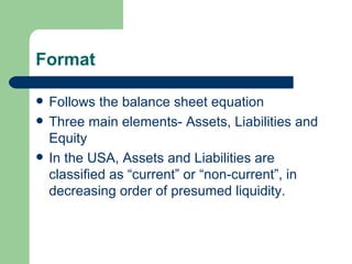 Format Follows the balance sheet equation Three main elements- Assets, Liabilities and Equity In the USA, Assets and Liabilities are classified as “current” or “non-current”, in decreasing order of presumed liquidity.  